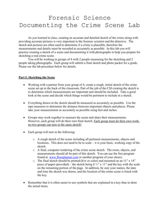 Forensic Science
Documenting the Crime Scene Lab
        As you learned in class, creating an accurate and detailed sketch of the crime along with
providing accurate pictures is very important to the forensic scientist and the detective. The
sketch and pictures are often used to determine if a crime is plausible, therefore the
measurements and details must be recorded as accurately as possible. In this lab you will
practice creating a sketch of a scene and documenting it with photographs to help you prepare for
sketching a real crime scene.
        You will be working in groups of 4 with 2 people measuring for the sketching and 2
people taking photographs. Each group will submit a final sketch and photo packet for a grade.
Please see the lab procedure below for details.


Part I: Sketching the Scene

       Working with a partner from your group of 4, create a rough, initial sketch of the crime
       scene set up in the back of the classroom. Part of the job of the CSI creating the sketch is
       to determine which measurements are important and should be included. Take a good
       look at the scene and decide which things would be pertinent to include in a sketch.

       Everything drawn in the sketch should be measured as accurately as possible. Use the
       tape measures to determine the distance between important objects and places. Please
       take your measurements as accurately as possible using feet and inches.

       Groups may work together to measure the scene and share their measurements.
       However, each group will do their own final sketch. Each group must do their own work;
       no two groups can turn in the same sketch!

       Each group will turn in the following:

           o A rough sketch of the scene including all pertinent measurements, objects and
             locations. This does not need to be to scale – it is your basic, working copy of the
             sketch.
           o A final, computer rendering of the crime scene sketch. The room, objects, and
             measurements should all be part of this sketch. You can use the free program
             found at www.floorplanner.com or another program of your choice.
           o The final sketch should be printed (b/w or color) and mounted on an 11” x 14”
             piece of paper (provided) – the sketch being 8 ½” x 11” and the key with the scale
             on the remaining portion of the page. In addition, be sure your names, the date
             and time the sketch was drawn, and the location of the crime scene is listed with
             the key.

       Remember that it is often easier to use symbols that are explained in a key than to draw
       the actual items.
 