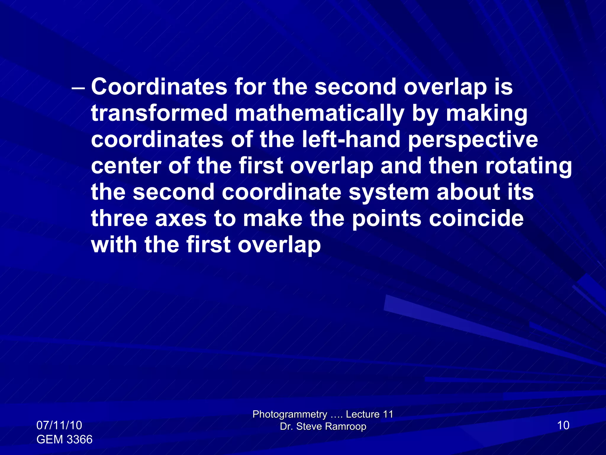 Coordinates for the second overlap is transformed mathematically by making coordinates of the left-hand perspective center of the first overlap and then rotating the second coordinate system about its three axes to make the points coincide with the first overlap Photogrammetry …. Lecture 11 Dr. Steve Ramroop 07/11/10 GEM 3366 
