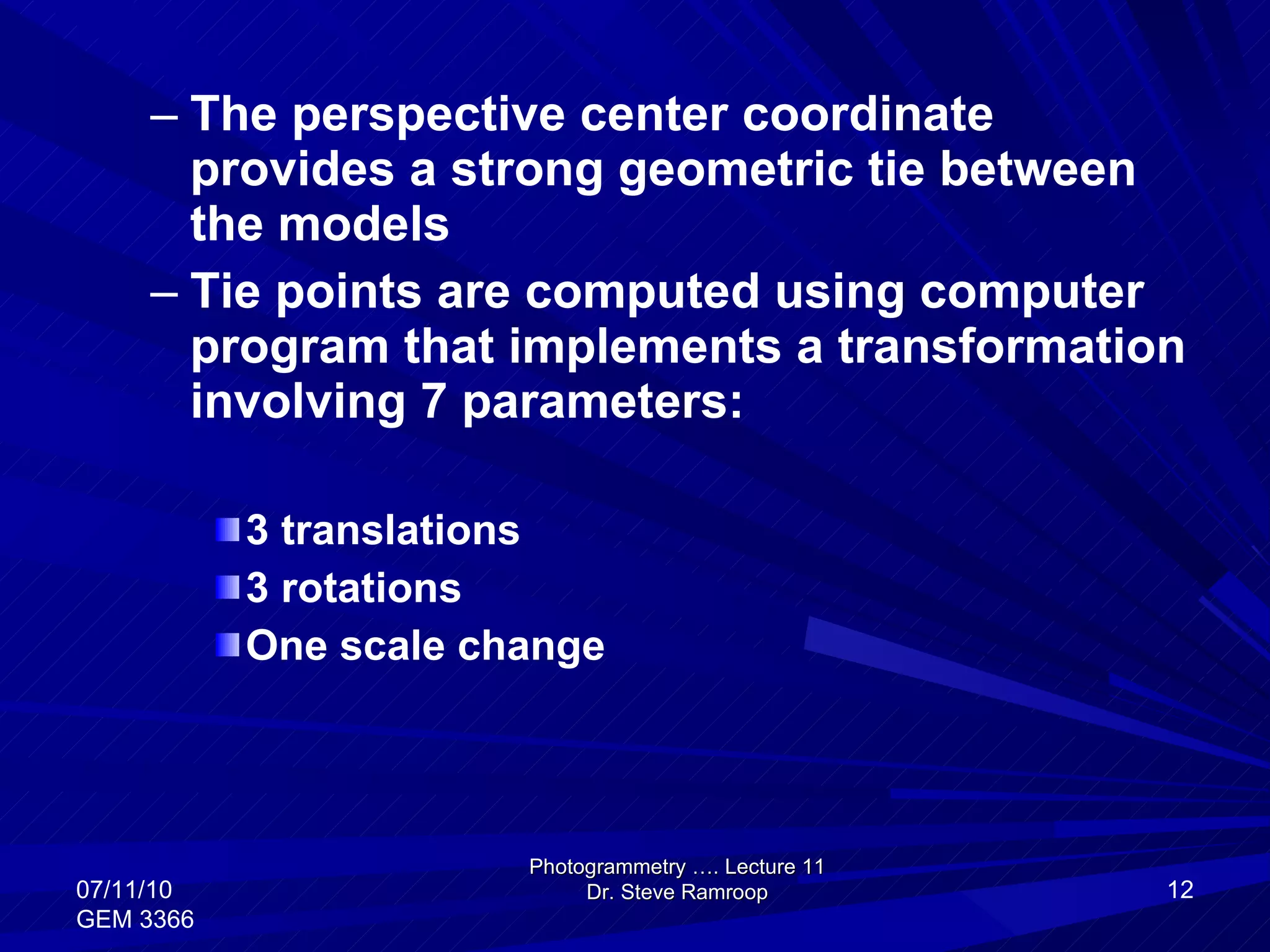 The perspective center coordinate provides a strong geometric tie between the models Tie points are computed using computer program that implements a transformation involving 7 parameters: 3 translations 3 rotations One scale change Photogrammetry …. Lecture 11 Dr. Steve Ramroop 07/11/10 GEM 3366 