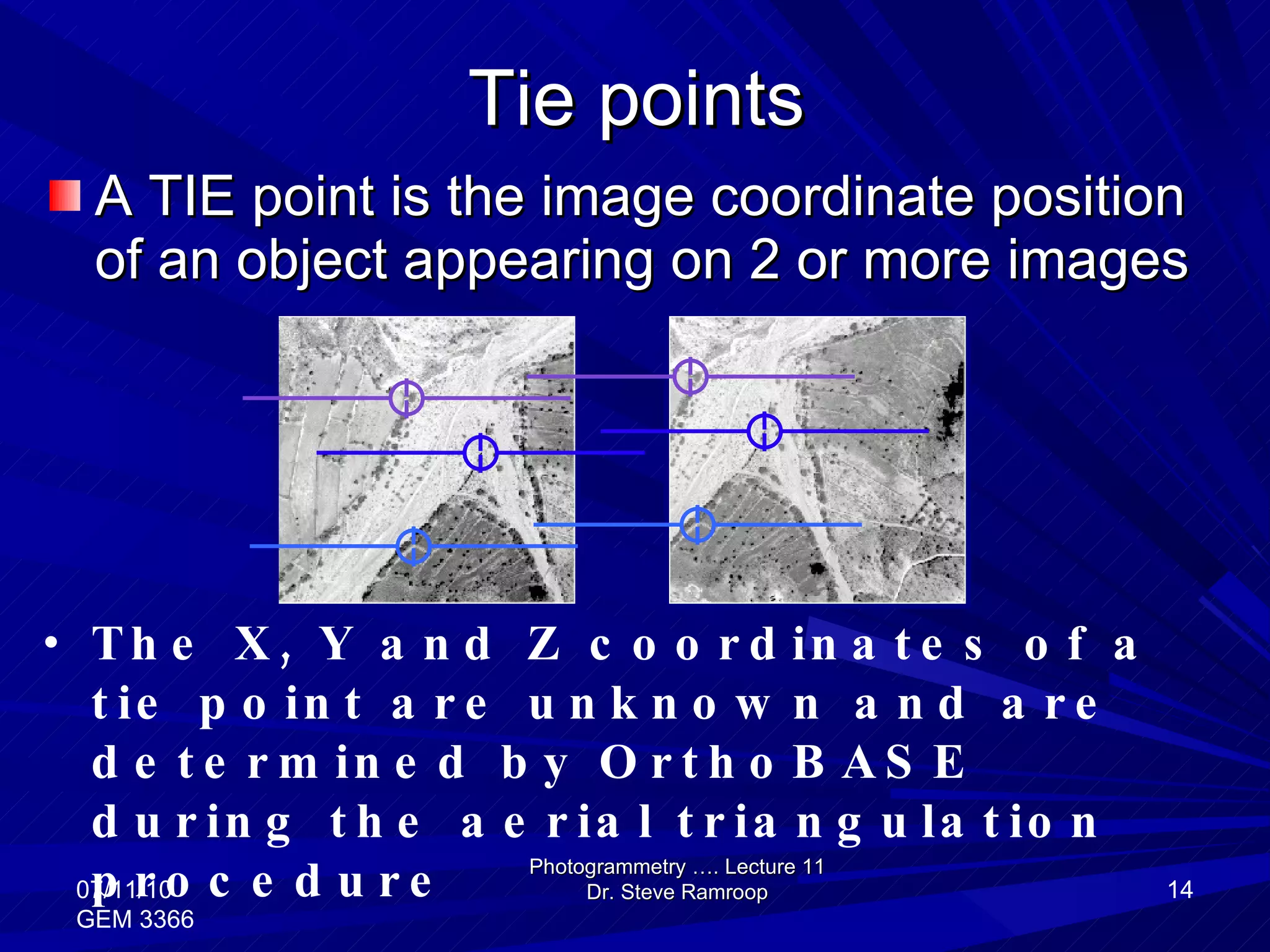 Tie points A TIE point is the image coordinate position of an object appearing on 2 or more images Photogrammetry …. Lecture 11 Dr. Steve Ramroop 07/11/10 GEM 3366 The X, Y and Z coordinates of a tie point are unknown and are determined by OrthoBASE during the aerial triangulation procedure 
