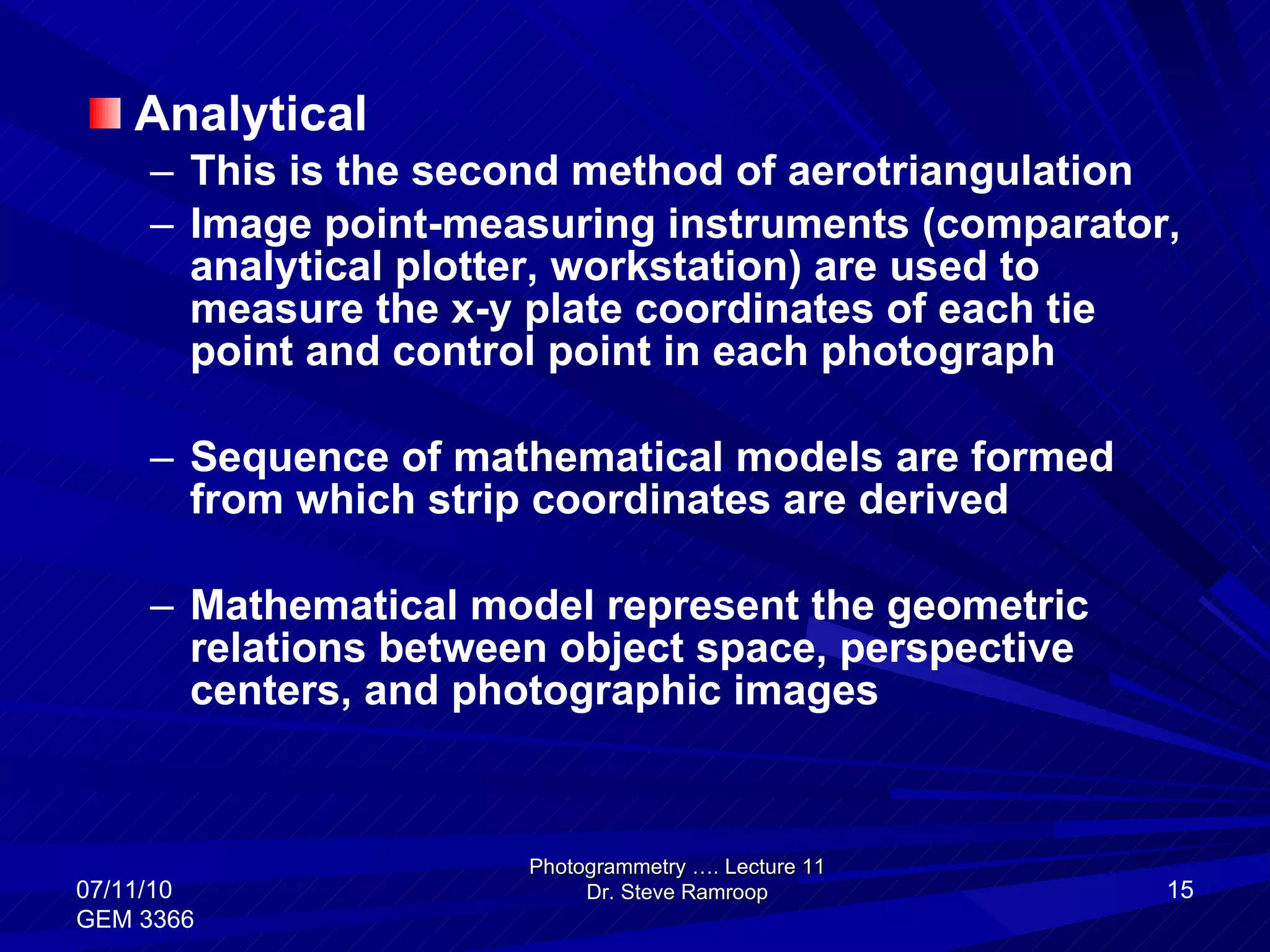 Analytical This is the second method of aerotriangulation Image point-measuring instruments (comparator, analytical plotter, workstation) are used to measure the x-y plate coordinates of each tie point and control point in each photograph Sequence of mathematical models are formed from which strip coordinates are derived Mathematical model represent the geometric relations between object space, perspective centers, and photographic images Photogrammetry …. Lecture 11 Dr. Steve Ramroop 07/11/10 GEM 3366 