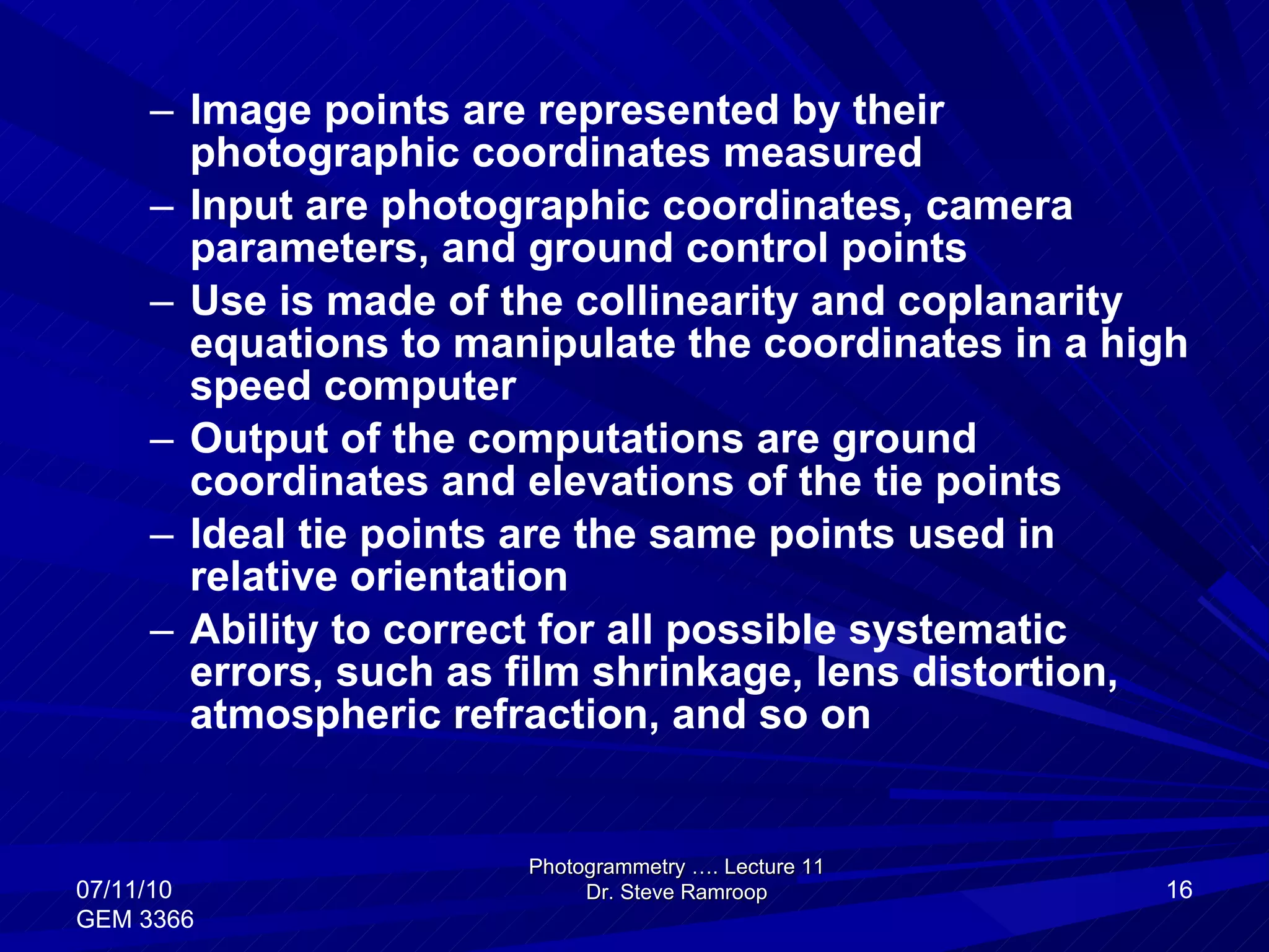 Image points are represented by their photographic coordinates measured  Input are photographic coordinates, camera parameters, and ground control points Use is made of the collinearity and coplanarity equations to manipulate the coordinates in a high speed computer Output of the computations are ground coordinates and elevations of the tie points Ideal tie points are the same points used in relative orientation Ability to correct for all possible systematic errors, such as film shrinkage, lens distortion, atmospheric refraction, and so on Photogrammetry …. Lecture 11 Dr. Steve Ramroop 07/11/10 GEM 3366 
