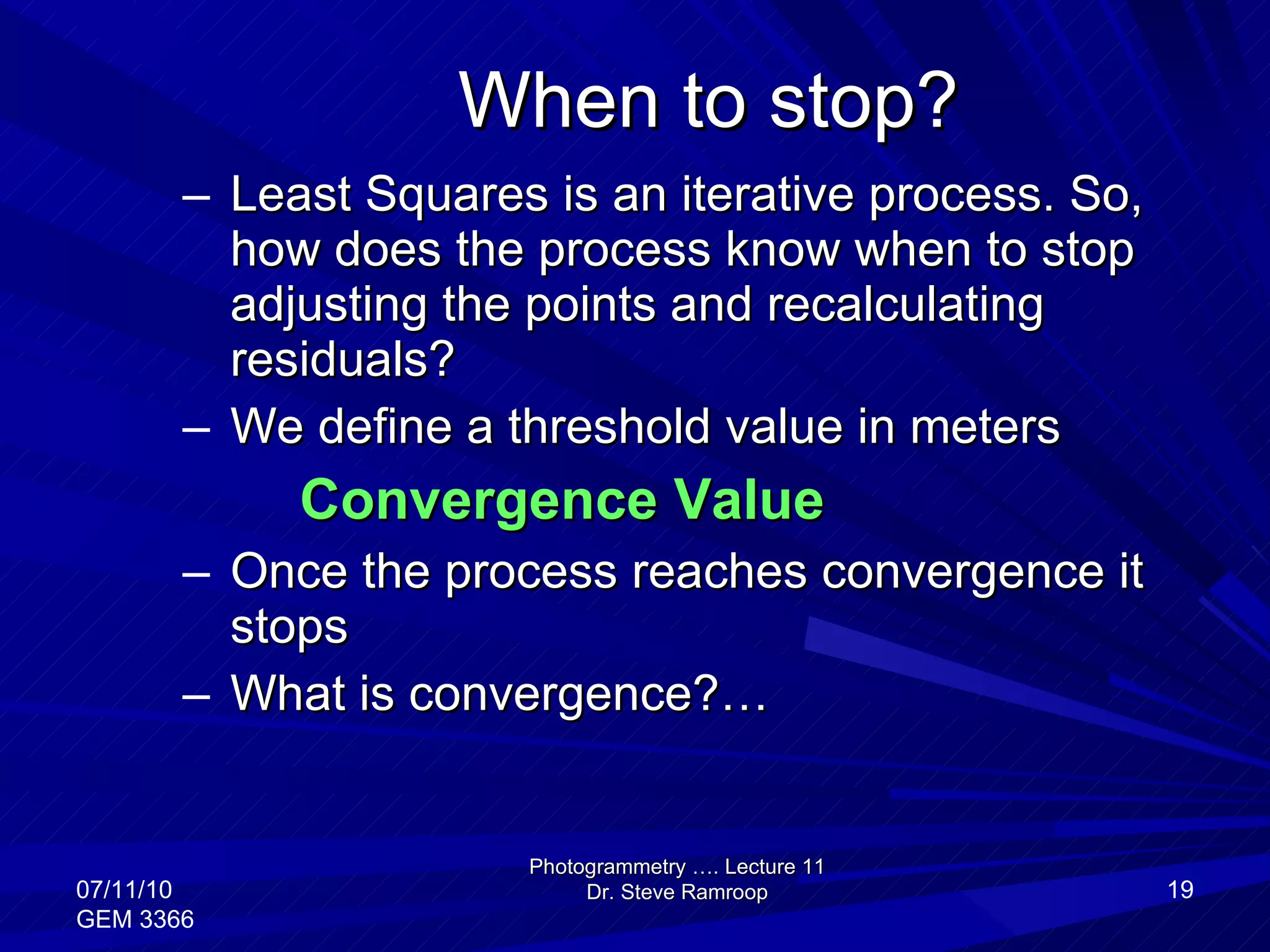 When to stop? Least Squares is an iterative process. So, how does the process know when to stop adjusting the points and recalculating residuals? We define a threshold value in meters Convergence Value Once the process reaches convergence it stops What is convergence?… Photogrammetry …. Lecture 11 Dr. Steve Ramroop 07/11/10 GEM 3366 