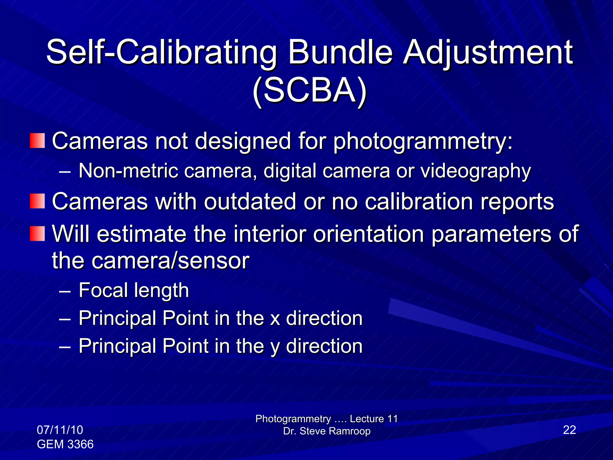 Self-Calibrating Bundle Adjustment (SCBA) Cameras not designed for photogrammetry: Non-metric camera, digital camera or videography Cameras with outdated or no calibration reports Will estimate the interior orientation parameters of the camera/sensor Focal length Principal Point in the x direction Principal Point in the y direction Photogrammetry …. Lecture 11 Dr. Steve Ramroop 07/11/10 GEM 3366 