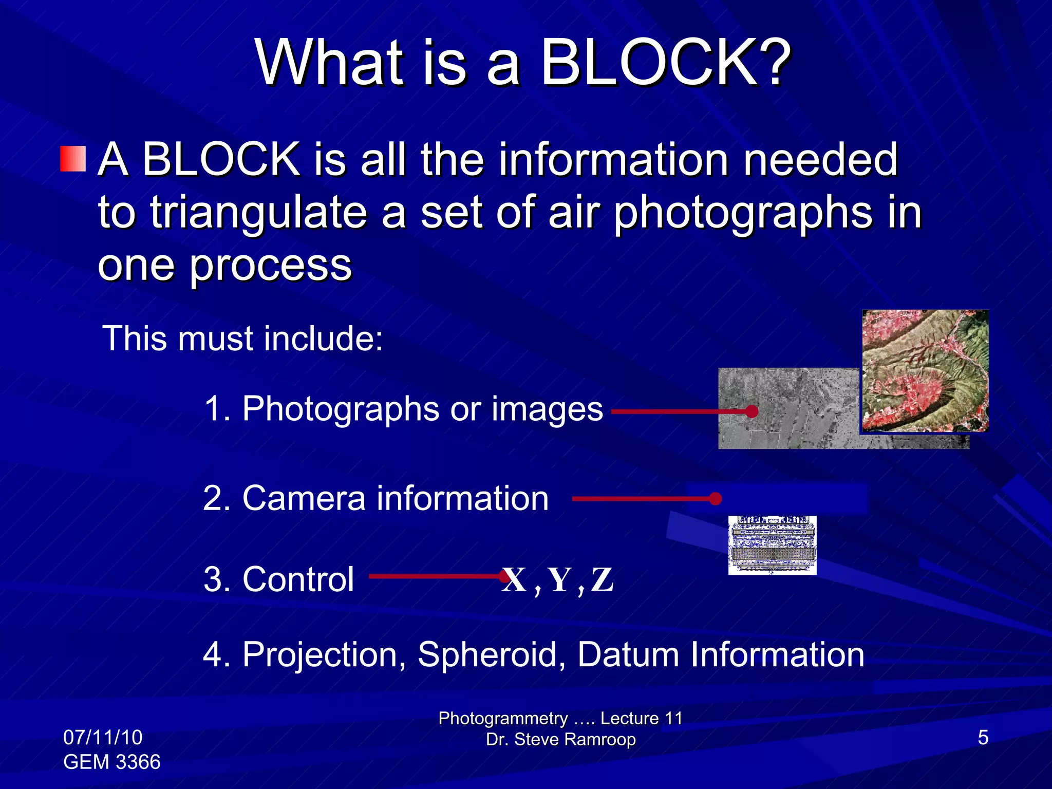 What is a BLOCK? A BLOCK is all the information needed to triangulate a set of air photographs in one process  Photogrammetry …. Lecture 11 Dr. Steve Ramroop 07/11/10 GEM 3366 This must include: 4. Projection, Spheroid, Datum Information 1. Photographs or images  2. Camera information 3. Control X,Y,Z 