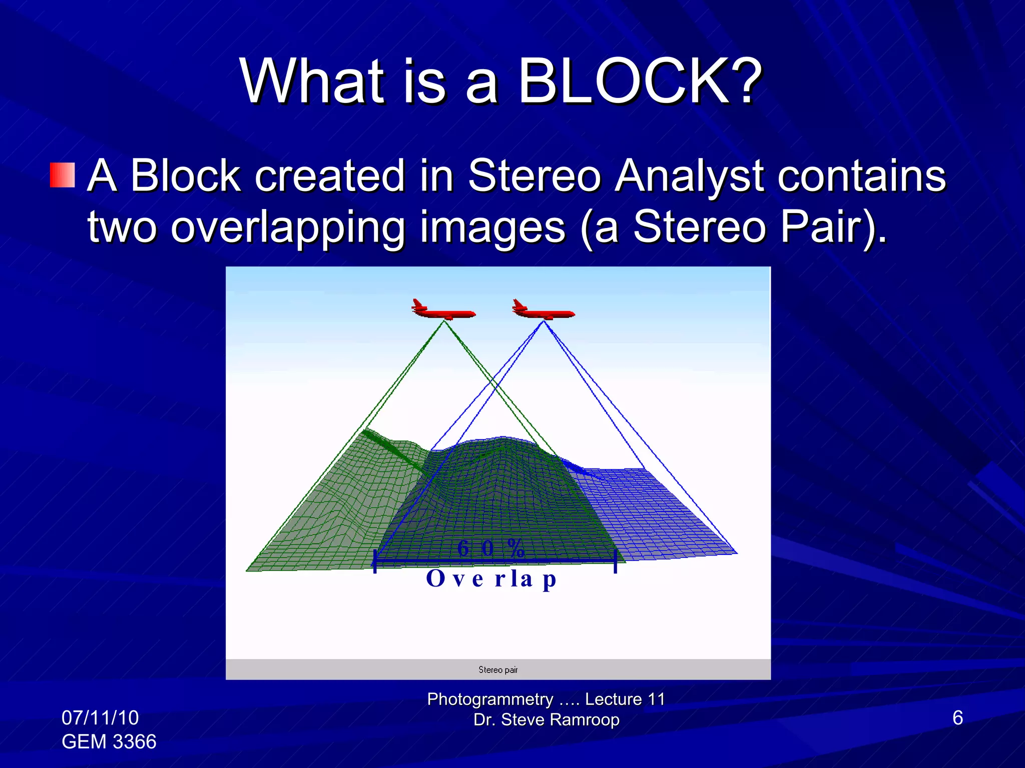 What is a BLOCK? A Block created in Stereo Analyst contains two overlapping images (a Stereo Pair).  Photogrammetry …. Lecture 11 Dr. Steve Ramroop 07/11/10 GEM 3366 60% Overlap 
