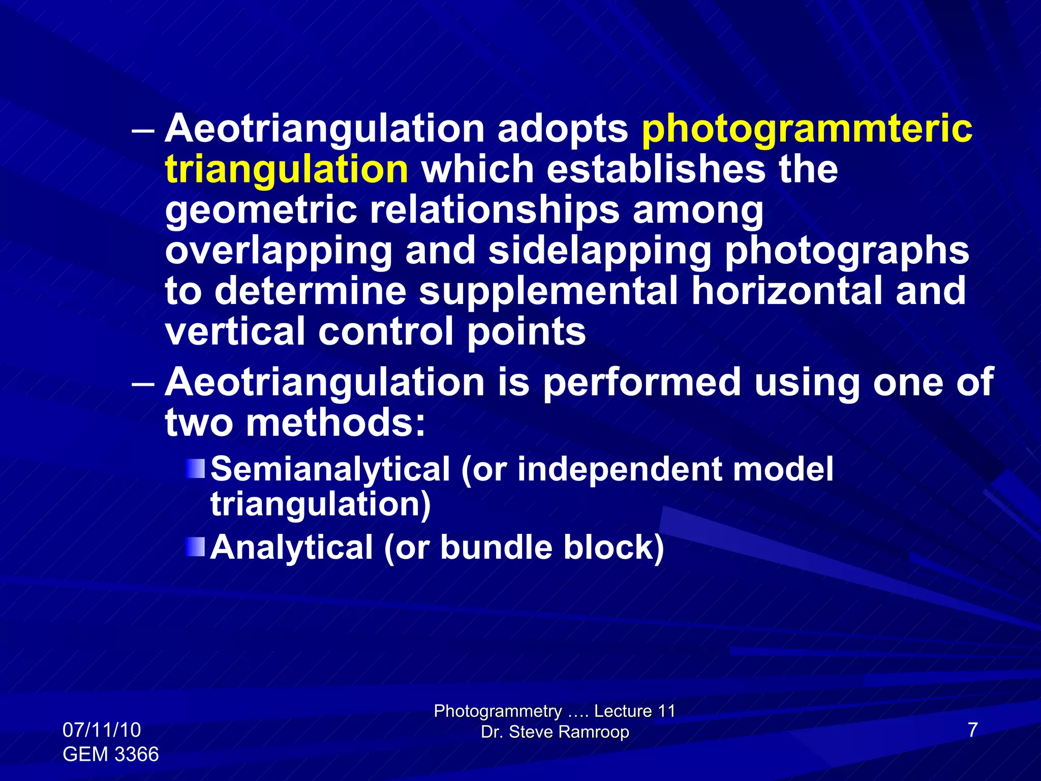 Aeotriangulation adopts  photogrammteric triangulation  which establishes the geometric relationships among overlapping and sidelapping photographs to determine supplemental horizontal and vertical control points Aeotriangulation is performed using one of two methods: Semianalytical (or independent model triangulation) Analytical (or bundle block) Photogrammetry …. Lecture 11 Dr. Steve Ramroop 07/11/10 GEM 3366 