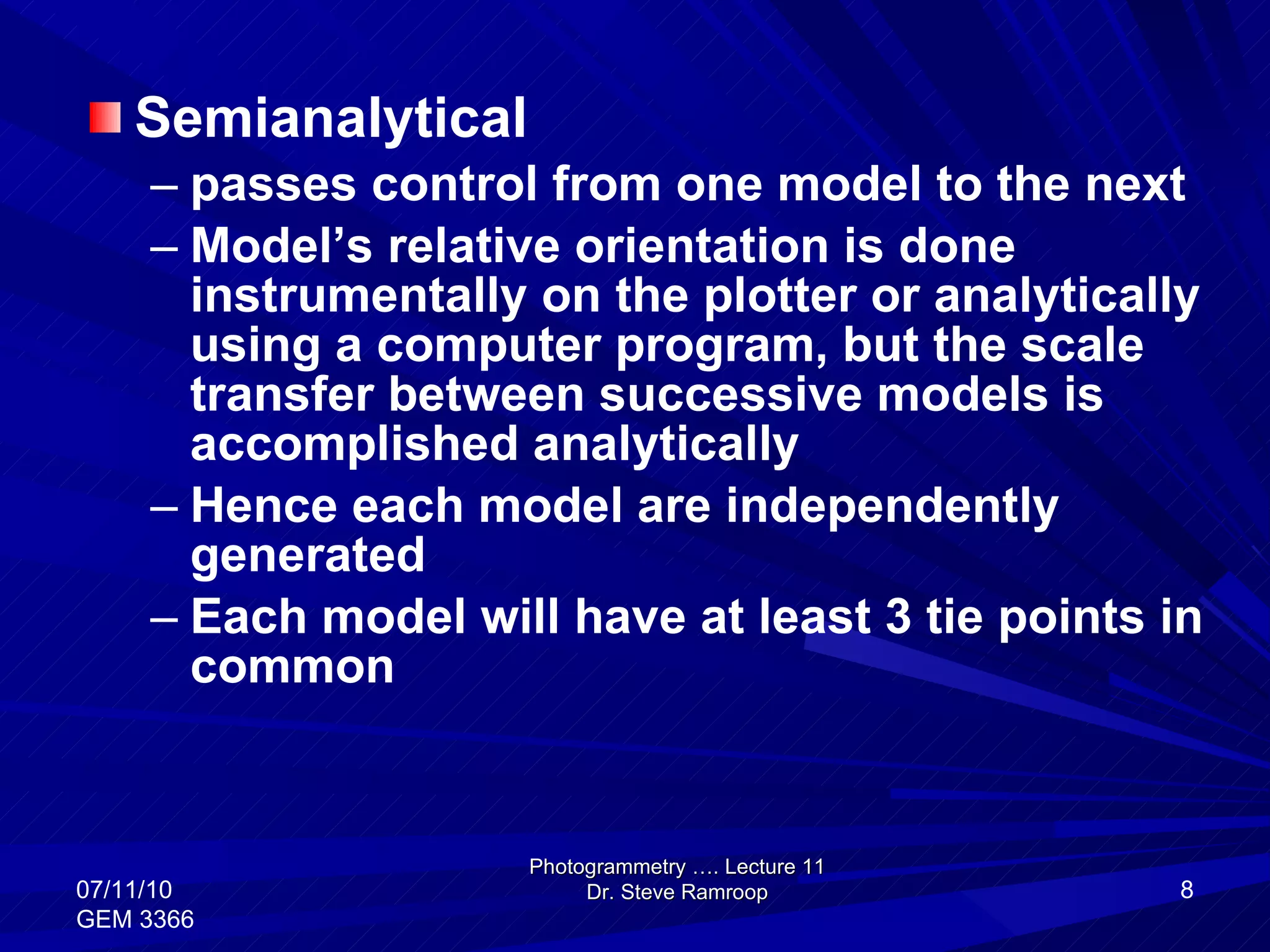 Semianalytical passes control from one model to the next Model’s relative orientation is done instrumentally on the plotter or analytically using a computer program, but the scale transfer between successive models is accomplished analytically Hence each model are independently generated Each model will have at least 3 tie points in common Photogrammetry …. Lecture 11 Dr. Steve Ramroop 07/11/10 GEM 3366 