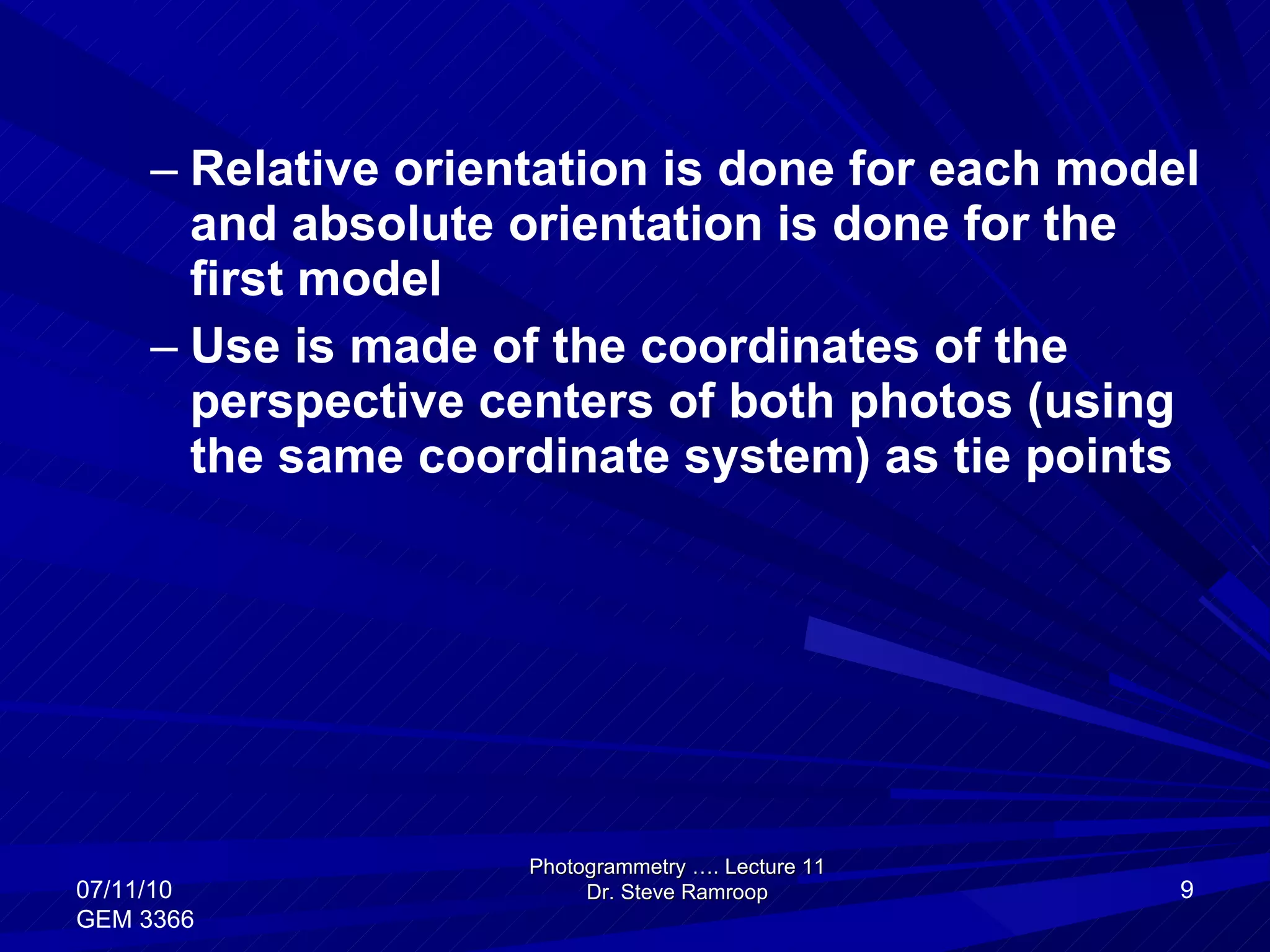 Relative orientation is done for each model and absolute orientation is done for the first model Use is made of the coordinates of the perspective centers of both photos (using the same coordinate system) as tie points Photogrammetry …. Lecture 11 Dr. Steve Ramroop 07/11/10 GEM 3366 