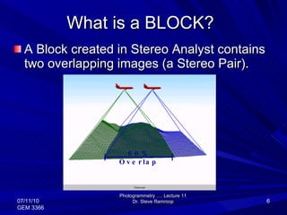 What is a BLOCK? A Block created in Stereo Analyst contains two overlapping images (a Stereo Pair).  Photogrammetry …. Lecture 11 Dr. Steve Ramroop 07/11/10 GEM 3366 60% Overlap 