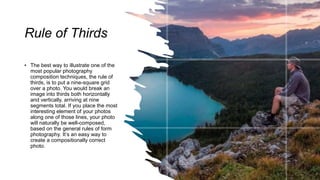 Rule of Thirds
• The best way to illustrate one of the
most popular photography
composition techniques, the rule of
thirds, is to put a nine-square grid
over a photo. You would break an
image into thirds both horizontally
and vertically, arriving at nine
segments total. If you place the most
interesting element of your photos
along one of those lines, your photo
will naturally be well-composed,
based on the general rules of form
photography. It’s an easy way to
create a compositionally correct
photo.
 