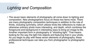 Lighting and Composition
• The seven basic elements of photography all come down to lighting and
composition. New photographers focus on these two items most. There
are many photography composition techniques in addition to the rule of
thirds, including symmetry, which utilizes tricks like reflections to make an
otherwise ordinary photo more interesting, and depth, which combines the
foreground and background in interesting ways to bring an image to life.
Another important form in photography is "shooting light." That means
looking for the way the light hits objects and featuring that in your photo.
As you begin to play with these seven elements of photography, these
professional techniques can take you from photographer to photographic
artist.
 