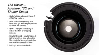 The Basics –
Aperture, ISO and
Shutter Speed
• So let’s take a look at these 3
CRUCIAL pillars.
• Aperture – the opening in a
lens through which light passes
to enter the camera.
• ISO - The light sensitivity of
either the film or imaging
sensor.
• Shutter Speed - shutter speed
is the length of time when the
film or digital sensor inside the
camera is exposed to light.
• Let’s go into more depth…
 