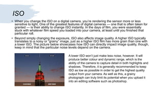 ISO
• When you change the ISO on a digital camera, you’re rendering the sensor more or less
sensitive to light. One of the greatest features of digital cameras — one that is often taken for
granted — is their ability to change ISO instantly. In the days of film, you were essentially
stuck with whatever film speed you loaded into your camera, at least until you finished that
particular roll.
• Beyond simply changing the exposure, ISO also affects image quality. A higher ISO typically
translates to a noisy or “grainy” image, just as a higher ISO film has more grain than one with
a lower ISO. The picture below showcases how ISO can directly impact image quality, though,
keep in mind that the particular noise levels depend on the camera.
A lower ISO won’t just make less noise, however. It will
produce better colour and dynamic range, which is the
ability of the camera to capture detail in both highlights and
shadows. Therefore, it is generally recommended to keep
ISO as low as possible in order to get the highest quality
output from your camera. As well as this, a grainy
photograph can truly limit its potential when you upload it
into an editing software such as photoshop.
 