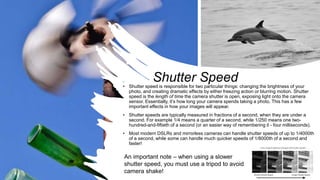 Shutter Speed• Shutter speed is responsible for two particular things: changing the brightness of your
photo, and creating dramatic effects by either freezing action or blurring motion. Shutter
speed is the length of time the camera shutter is open, exposing light onto the camera
sensor. Essentially, it’s how long your camera spends taking a photo. This has a few
important effects in how your images will appear.
• Shutter speeds are typically measured in fractions of a second, when they are under a
second. For example 1/4 means a quarter of a second, while 1/250 means one two-
hundred-and-fiftieth of a second (or an easier way of remembering it - four milliseconds).
• Most modern DSLRs and mirrorless cameras can handle shutter speeds of up to 1/4000th
of a second, while some can handle much quicker speeds of 1/8000th of a second and
faster!
An important note – when using a slower
shutter speed, you must use a tripod to avoid
camera shake!
 