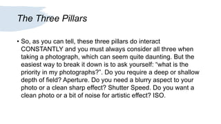 The Three Pillars
• So, as you can tell, these three pillars do interact
CONSTANTLY and you must always consider all three when
taking a photograph, which can seem quite daunting. But the
easiest way to break it down is to ask yourself: “what is the
priority in my photographs?”. Do you require a deep or shallow
depth of field? Aperture. Do you need a blurry aspect to your
photo or a clean sharp effect? Shutter Speed. Do you want a
clean photo or a bit of noise for artistic effect? ISO.
 