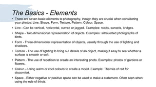 The Basics - Elements
• There are seven basic elements to photography, though they are crucial when considering
your photos: Line, Shape, Form, Texture, Pattern, Colour, Space.
• Line - Can be vertical, horizontal, curved or jagged. Examples: roads, sunsets, bridges.
• Shape - Two-dimensional representation of objects. Examples: silhouetted photographs of
birds.
• Form - Three-dimensional representation of objects, usually through the use of lighting and
shadows.
• Texture - The use of lighting to bring out details of an object, making it easy to see whether a
surface is smooth or soft.
• Pattern - The use of repetition to create an interesting photo. Examples: photos of gardens or
flowers.
• Colour – Using warm or cool colours to create a mood. Example: Themes of red for
discomfort.
• Space - Either negative or positive space can be used to make a statement. Often seen when
using the rule of thirds.
 