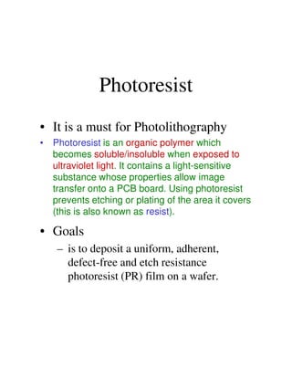 Photoresist
• It is a must for Photolithography
• Photoresist is an organic polymer which
becomes soluble/insoluble when exposed to
ultraviolet light. It contains a light-sensitive
substance whose properties allow image
transfer onto a PCB board. Using photoresisttransfer onto a PCB board. Using photoresist
prevents etching or plating of the area it covers
(this is also known as resist).
• Goals
– is to deposit a uniform, adherent,
defect-free and etch resistance
photoresist (PR) film on a wafer.
 