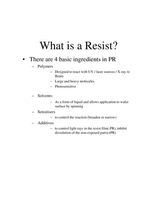 What is a Resist?
• There are 4 basic ingredients in PR
– Polymers
– Designed to react with UV / laser sources / X-ray /e-
Beam
– Large and heavy molecules
– Photosensitive
– Solvents:
– As a form of liquid and allows application to wafer– As a form of liquid and allows application to wafer
surface by spinning
– Sensitisers
– to control the reaction (broaden or narrow)
– Additives
– to control light rays in the resist film(-PR), inhibit
dissolution of the non-exposed parts(+PR)
 