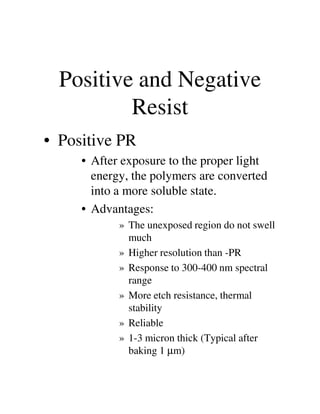 Positive and Negative
Resist
• Positive PR
• After exposure to the proper light
energy, the polymers are converted
into a more soluble state.
• Advantages:• Advantages:
» The unexposed region do not swell
much
» Higher resolution than -PR
» Response to 300-400 nm spectral
range
» More etch resistance, thermal
stability
» Reliable
» 1-3 micron thick (Typical after
baking 1 µm)
 