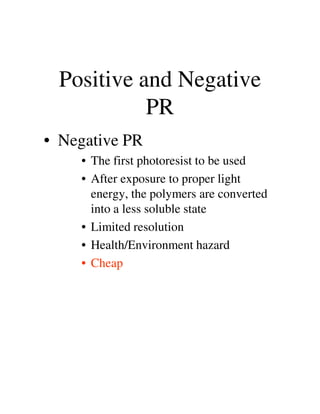 Positive and Negative
PR
• Negative PR
• The first photoresist to be used
• After exposure to proper light
energy, the polymers are converted
into a less soluble stateinto a less soluble state
• Limited resolution
• Health/Environment hazard
• Cheap
 