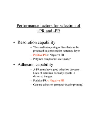 Performance factors for selection of
+PR and -PR
• Resolution capability
– The smallest opening or line that can be
produced in a photoresist patterned layer
– Positive PR > Negative PR
– Polymer components are smaller
• Adhesion capability• Adhesion capability
– A PR must have good adhesion property.
Lack of adhesion normally results in
distorted images.
– Positive PR < Negative PR
– Can use adhesion promoter (wafer priming)
 