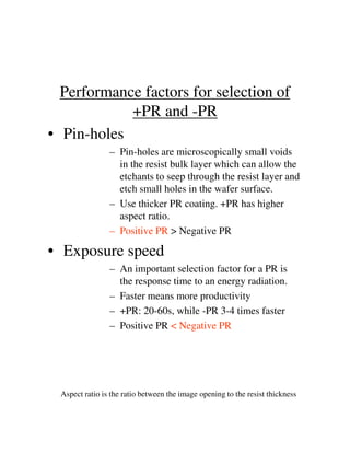 Performance factors for selection of
+PR and -PR
• Pin-holes
– Pin-holes are microscopically small voids
in the resist bulk layer which can allow the
etchants to seep through the resist layer and
etch small holes in the wafer surface.
– Use thicker PR coating. +PR has higher
aspect ratio.
– Positive PR > Negative PR– Positive PR > Negative PR
• Exposure speed
– An important selection factor for a PR is
the response time to an energy radiation.
– Faster means more productivity
– +PR: 20-60s, while -PR 3-4 times faster
– Positive PR < Negative PR
Aspect ratio is the ratio between the image opening to the resist thickness
 