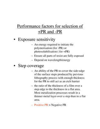 Performance factors for selection of
+PR and -PR
• Exposure sensitivity
– An energy required to initiate the
polymerisation (for -PR) or
photosolubilisation ( for +PR)
– Ensure all parts of resist are fully exposed
– Depend on wavelength/energy
• Step coverage• Step coverage
– An ability of the PR to cover the side-edge
of the surface steps produced by previous
lithography process with enough thickness
for the PR to still act as an etch barrier
– the ratio of the thickness of a film over a
step edge to the thickness in a flat area.
Most metalization processes result in a
thinner metal layer over a step than in a flat
area.
– Positive PR > Negative PR
 