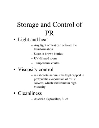 Storage and Control of
PR
• Light and heat
– Any light or heat can activate the
transformation
– Store in brown bottles
– UV-filtered room
– Temperature control– Temperature control
• Viscosity control
– resist container must be kept capped to
prevent the evaporation of resist
solvent, which will result in high
viscosity
• Cleanliness
– As clean as possible, filter
 