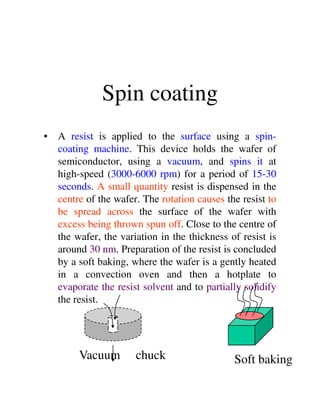 Spin coating
• A resist is applied to the surface using a spin-
coating machine. This device holds the wafer of
semiconductor, using a vacuum, and spins it at
high-speed (3000-6000 rpm) for a period of 15-30
seconds. A small quantity resist is dispensed in the
centre of the wafer. The rotation causes the resist to
be spread across the surface of the wafer withbe spread across the surface of the wafer with
excess being thrown spun off. Close to the centre of
the wafer, the variation in the thickness of resist is
around 30 nm. Preparation of the resist is concluded
by a soft baking, where the wafer is a gently heated
in a convection oven and then a hotplate to
evaporate the resist solvent and to partially solidify
the resist.
Vacuum chuck Soft baking
 