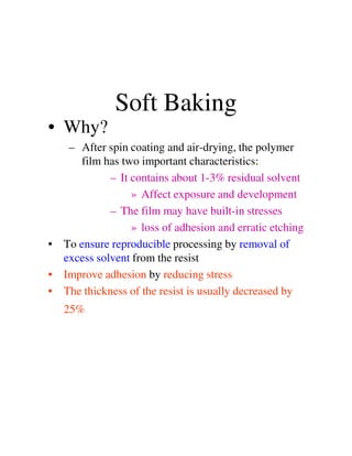 Soft Baking
• Why?
– After spin coating and air-drying, the polymer
film has two important characteristics:
– It contains about 1-3% residual solvent
» Affect exposure and development
– The film may have built-in stresses
» loss of adhesion and erratic etching» loss of adhesion and erratic etching
• To ensure reproducible processing by removal of
excess solvent from the resist
• Improve adhesion by reducing stress
• The thickness of the resist is usually decreased by
25%
 