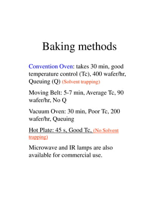 Baking methods
Convention Oven: takes 30 min, good
temperature control (Tc), 400 wafer/hr,
Queuing (Q) (Solvent trapping)
Moving Belt: 5-7 min, Average Tc, 90
wafer/hr, No Qwafer/hr, No Q
Vacuum Oven: 30 min, Poor Tc, 200
wafer/hr, Queuing
Hot Plate: 45 s, Good Tc, (No Solvent
trapping)
Microwave and IR lamps are also
available for commercial use.
 