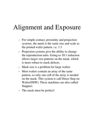 Alignment and Exposure
– For simple contact, proximity and projection
systems, the mask is the same size and scale as
the printed wafer pattern. i.e. 1:1
– Projection systems give the ability to change
the reproduction ratio. Going to 10:1 reduction
allows larger size patterns on the mask, whichallows larger size patterns on the mask, which
is more robust to mask defects.
– Mask size is a problem for large wafers
– Most wafers contain an array of the same
pattern, so only one cell of the array is needed
on the mask. This system is call Direct Step on
Wafer(DSW). These machines are also called
Steppers
– The mask must be perfect!
 