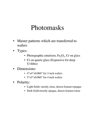 Photomasks
• Master patterns which are transferred to
wafers
• Types:
• Photographic emulsion, Fe2O3, Cr on glass
• Cr on quartz glass (Expensive for deep• Cr on quartz glass (Expensive for deep
Uvlitho)
• Dimensions:
• 4”x4”x0.060” for 3 inch wafers
• 5”x5”x0.060” for 4 inch wafers
• Polarity:
• Light field= mostly clear, drawn feature=opaque
• Dark field=mostly opaque, drawn feature=clear
 