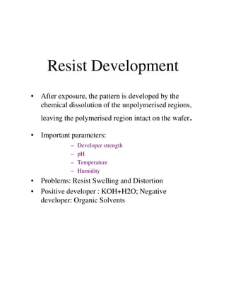 Resist Development
• After exposure, the pattern is developed by the
chemical dissolution of the unpolymerised regions,
leaving the polymerised region intact on the wafer.
• Important parameters:
– Developer strength– Developer strength
– pH
– Temperature
– Humidity
• Problems: Resist Swelling and Distortion
• Positive developer : KOH+H2O; Negative
developer: Organic Solvents
 
