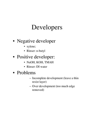 Developers
• Negative developer
• xylene;
• Rinser: n-butyl
• Positive developer:
• NaOH, KOH, TMAH• NaOH, KOH, TMAH
• Rinser: DI water
• Problems
– Incomplete development (leave a thin
resist layer)
– Over development (too much edge
removed)
 