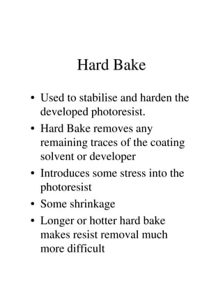 Hard Bake
• Used to stabilise and harden the
developed photoresist.
• Hard Bake removes any
remaining traces of the coatingremaining traces of the coating
solvent or developer
• Introduces some stress into the
photoresist
• Some shrinkage
• Longer or hotter hard bake
makes resist removal much
more difficult
 