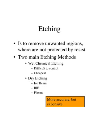 Etching
• Is to remove unwanted regions,
where are not protected by resist
• Two main Etching Methods
• Wet Chemical Etching• Wet Chemical Etching
– Difficult to control
– Cheapest
• Dry Etching
– Ion Beam
– RIE
– Plasma
More accurate, but
expensive
 