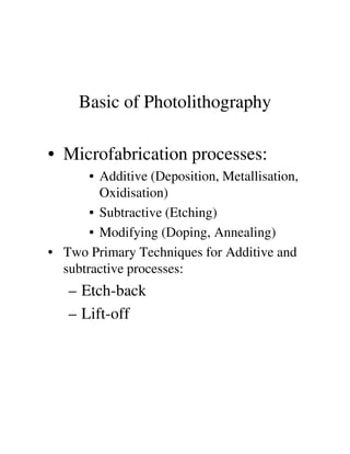 Basic of Photolithography
• Microfabrication processes:
• Additive (Deposition, Metallisation,
Oxidisation)
• Subtractive (Etching)
• Modifying (Doping, Annealing)• Modifying (Doping, Annealing)
• Two Primary Techniques for Additive and
subtractive processes:
– Etch-back
– Lift-off
 