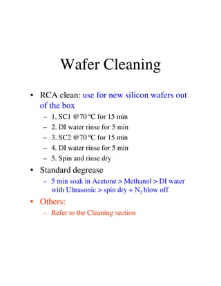 Wafer Cleaning
• RCA clean: use for new silicon wafers out
of the box
– 1. SC1 @70 ºC for 15 min
– 2. DI water rinse for 5 min
– 3. SC2 @70 ºC for 15 min
– 4. DI water rinse for 5 min
– 5. Spin and rinse dry
• Standard degrease
– 5 min soak in Acetone > Methanol > DI water
with Ultrasonic > spin dry + N2 blow off
• Others:
– Refer to the Cleaning section
 
