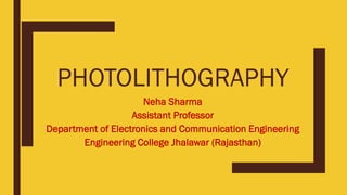PHOTOLITHOGRAPHY
Neha Sharma
Assistant Professor
Department of Electronics and Communication Engineering
Engineering College Jhalawar (Rajasthan)
 