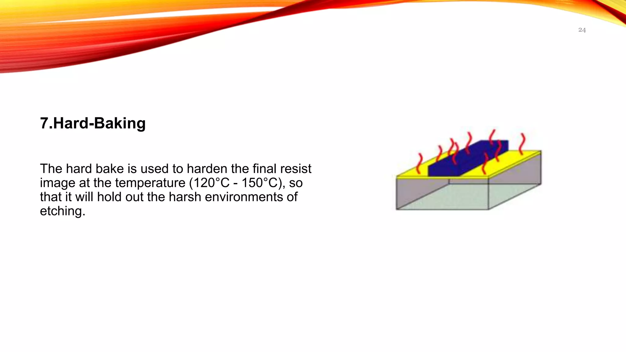7.Hard-Baking
The hard bake is used to harden the final resist
image at the temperature (120°C - 150°C), so
that it will hold out the harsh environments of
etching.
24
 