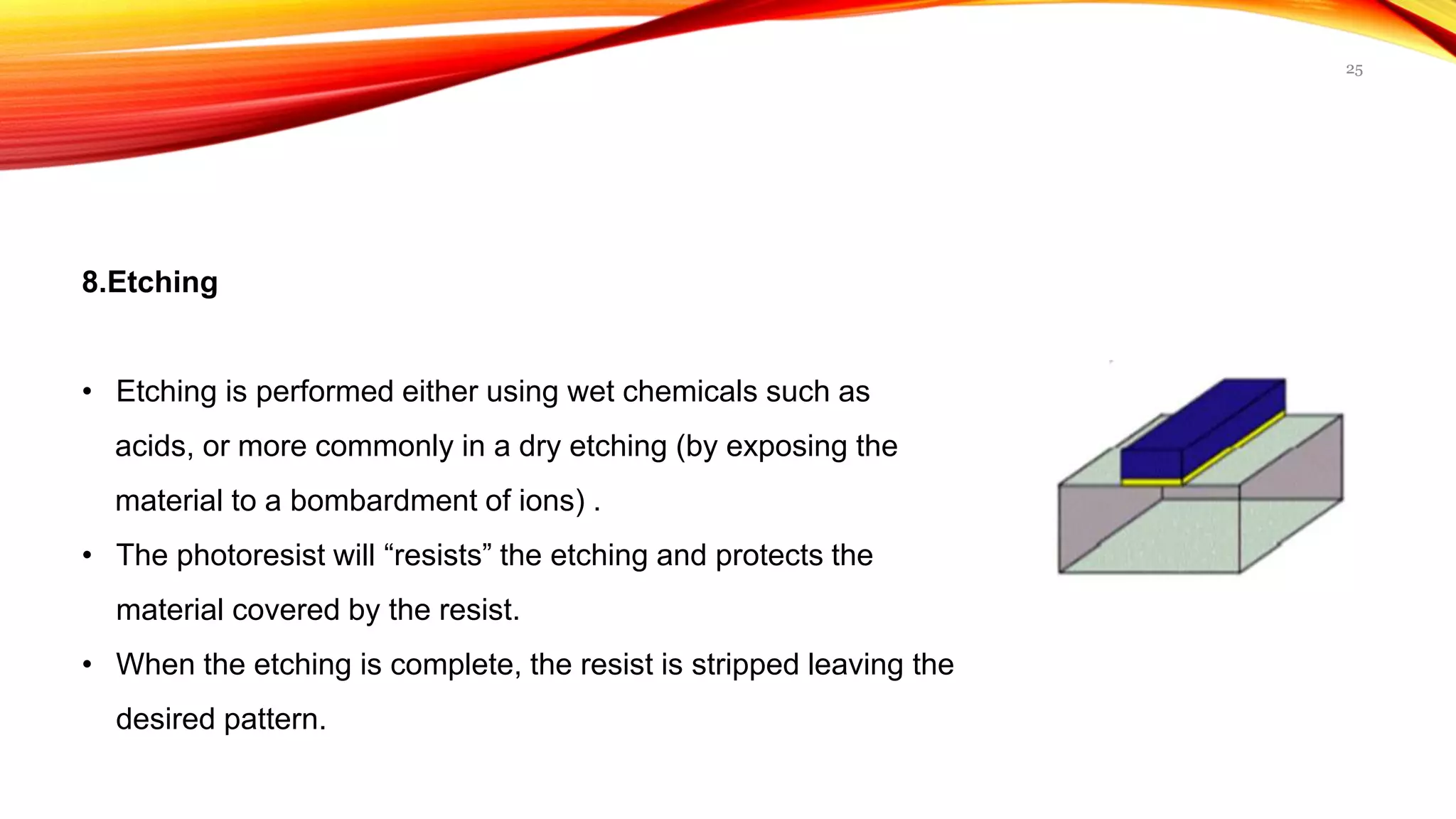 8.Etching
• Etching is performed either using wet chemicals such as
acids, or more commonly in a dry etching (by exposing the
material to a bombardment of ions) .
• The photoresist will “resists” the etching and protects the
material covered by the resist.
• When the etching is complete, the resist is stripped leaving the
desired pattern.
25
 