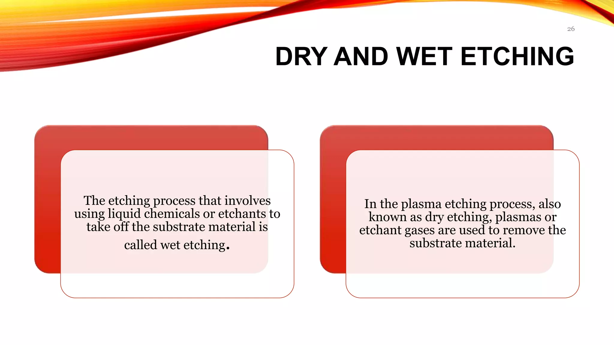 DRY AND WET ETCHING
The etching process that involves
using liquid chemicals or etchants to
take off the substrate material is
called wet etching.
In the plasma etching process, also
known as dry etching, plasmas or
etchant gases are used to remove the
substrate material.
26
 