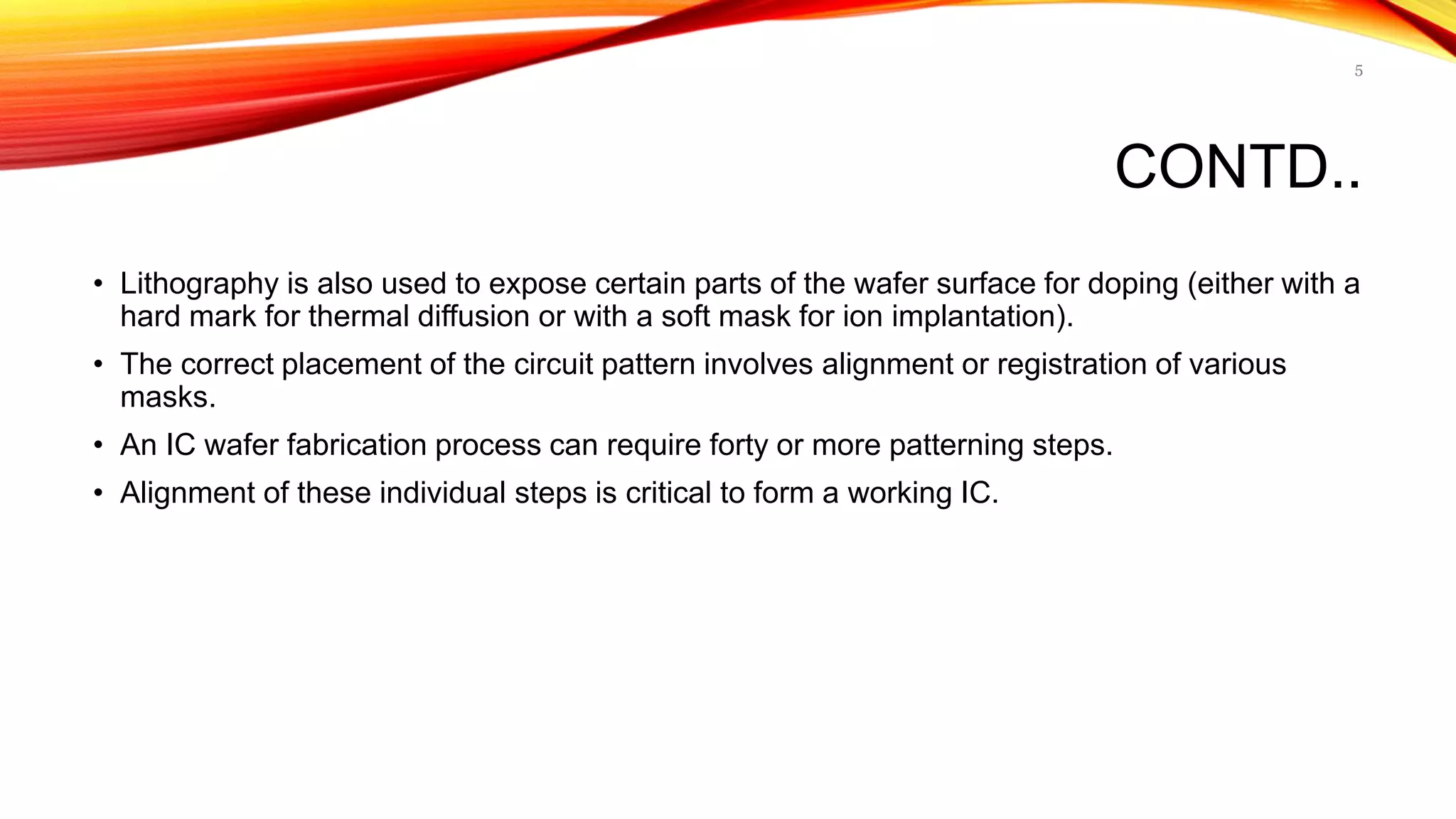 CONTD..
• Lithography is also used to expose certain parts of the wafer surface for doping (either with a
hard mark for thermal diffusion or with a soft mask for ion implantation).
• The correct placement of the circuit pattern involves alignment or registration of various
masks.
• An IC wafer fabrication process can require forty or more patterning steps.
• Alignment of these individual steps is critical to form a working IC.
5
 