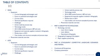 4
TABLE OF CONTENTS
2/2
• Unmet needs by process step
• Technology trends
• 2014–2020 market forecast in $M and units
• Equipment & materials suppliers involved in lithography
• Market share in 2014
• Case studies: cost structure examples & process steps
o Photoresist materials overview
• PART II: DISRUPTIVETECHNOLOGIES
 Technology overview
o Laser direct imaging
o Laser ablation
o Nanoimprint lithography
 Geographical mapping of the players
 Major suppliers positioning
• PART III: LITHOGRAPHY COMPETITIVE LANDSCAPE SCENARIOS
ANDTRENDS
• Conclusions & Perspectives
• Company presentation
 MEMS
o Equipment
• Current lithography technologies used
• Future or potential technologies used
• Current status
• Technical specification required
• Challenges
• Unmet needs by process step
• Technology trends
• 2014–2020 market forecast in $M and units
• Equipment and materials suppliers involved in lithography
• Market share in 2014
• Case studies: cost structure examples and process steps
o Photoresist materials overview
 LEDS
o Equipment
• Current lithography technologies used
• Future or potential technologies used
• Current status
• Technical specification required
• Challenges
©2015 | www.yole.fr | Photolithography for Adv. Packaging, MEMS and LEDs
 