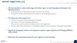 5
REPORT OBJECTIVES (1/2)
• We have decided to make a technology and market report on the lithography technology for the
following reasons:
• Growing interest for lithography has been noticed in the industry
• Competitive market which attracts new entrants in the lithography business
• The objectives of the reports are :
• Provide an overview of the lithography technologies
• Description of the key lithography applications
• Who are the current and future industrial users in each application
• Provide market data and forecasts on lithography equipment and materials for lithography technologies
• Identify the lithography solutions and equipment suppliers supporting Advanced Packaging, MEMS &
LEDs markets
• Determine the competing landscape for each segment mentioned above
©2015 | www.yole.fr | Photolithography for Adv. Packaging, MEMS and LEDs
 