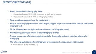 6
REPORT OBJECTIVES (2/2)
• Assess the market for lithography tools
• Production forecast 2014-2020 in number of tools and in revenue
• Production forecast 2014-2020 by lithography method
• Players roadmap, expected year for market entry
• Analyze the lithography techniques (mask aligner, stepper, projection scanner, laser ablation, laser direct
imaging) trends
• Global lithography technologies and materials used for lithography trends
• Manufacturing challenges related to each lithography method
• Provide an overview of the technological trends for lithography tools and materials solutions for
lithography
• The following applications, where lithography processes are also required, are not included:
• Power devices (IGBT, MOSFET…)
©2015 | www.yole.fr | Photolithography for Adv. Packaging, MEMS and LEDs
 