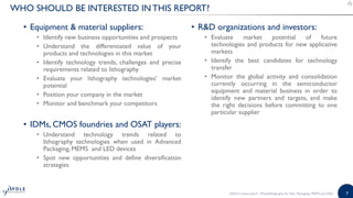 7
WHO SHOULD BE INTERESTED IN THIS REPORT?
• Equipment & material suppliers:
• Identify new business opportunities and prospects
• Understand the differentiated value of your
products and technologies in this market
• Identify technology trends, challenges and precise
requirements related to lithography
• Evaluate your lithography technologies’ market
potential
• Position your company in the market
• Monitor and benchmark your competitors
• IDMs, CMOS foundries and OSAT players:
• Understand technology trends related to
lithography technologies when used in Advanced
Packaging, MEMS and LED devices
• Spot new opportunities and define diversification
strategies
• R&D organizations and investors:
• Evaluate market potential of future
technologies and products for new applicative
markets
• Identify the best candidates for technology
transfer
• Monitor the global activity and consolidation
currently occurring in the semiconductor
equipment and material business in order to
identify new partners and targets, and make
the right decisions before committing to one
particular supplier
©2015 | www.yole.fr | Photolithography for Adv. Packaging, MEMS and LEDs
 