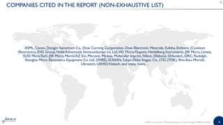 8
COMPANIES CITED IN THE REPORT (NON-EXHAUSTIVE LIST)
ASML, Canon, Dongjin Semichem Co., Dow Corning Corporation, Dow Electronic Materials, Eulitha, Enthone (Cookson
Electronics), EVG Group, Hefel Advantools Semiconductor co, Ltd, HD Micro/Dupont, Heidelberg Instruments, JSR Micro, Limata,
SUSS MicroTech, JSR Micro, Merck/AZ Em, Micronic Mydata, Molecular imprint, Nikon, Obducat, Orbotech, ORC, Rudolph,
Shanghai Micro Electronics Equipment Co. Ltd. (SMEE), SCREEN,Tokyo Ohka Kogyo Co., LTD. (TOK), Shin-Etsu MicroSi,
Ultratech, USHIO,Visitech, and many more…
©2015 | www.yole.fr | Photolithography for Adv. Packaging, MEMS and LEDs
 